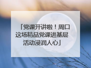 党课开讲啦！周口这场精品党课进基层活动浸润人心