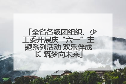 全省各级团组织、少工委开展庆“六一”主题系列活动 欢乐伴成长 筑梦向未来