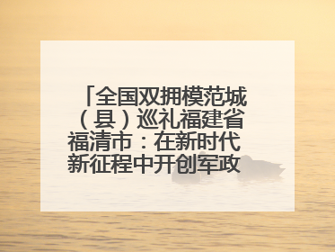 全国双拥模范城（县）巡礼福建省福清市：在新时代新征程中开创军政军民团结新局面