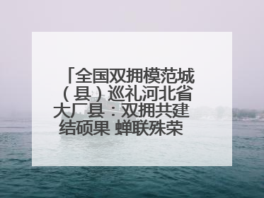 全国双拥模范城（县）巡礼河北省大厂县：双拥共建结硕果 蝉联殊荣谱新篇
