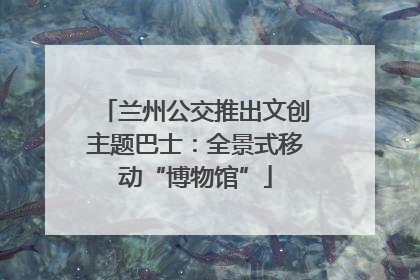 兰州公交推出文创主题巴士：全景式移动“博物馆”