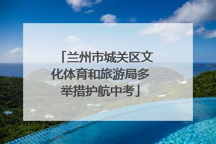 兰州市城关区文化体育和旅游局多举措护航中考