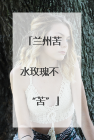 兰州苦水玫瑰不“苦”
