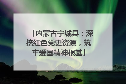 内蒙古宁城县：深挖红色党史资源，筑牢爱国精神根基