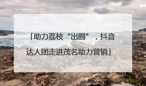 助力荔枝“出圈”，抖音达人团走进茂名助力营销