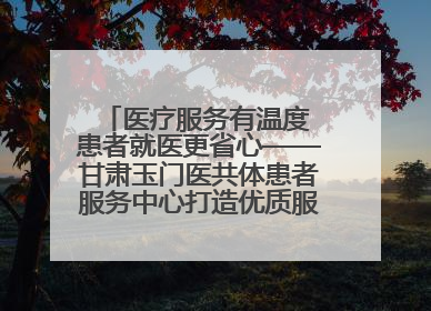 医疗服务有温度 患者就医更省心——甘肃玉门医共体患者服务中心打造优质服务新名片