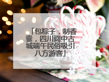 包粽子，制香囊，四川阆中古城端午民俗吸引八方游客
