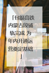 包银高铁内蒙古段铺轨完成 为年内开通运营奠定基础