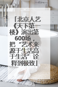 北京人艺《天下第一楼》演出第600场，把“艺术来源于生活高于生活”诠释到极致