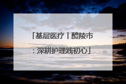 基层医疗丨醴陵市：深耕护理践初心