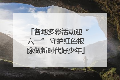 各地多彩活动迎“六一” 守护红色根脉做新时代好少年