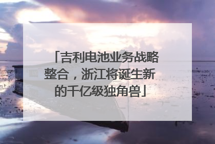 吉利电池业务战略整合，浙江将诞生新的千亿级独角兽