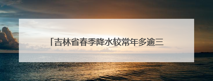 吉林省春季降水较常年多逾三成 预计汛期极端天气偏多