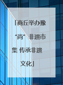 商丘举办豫“尚”非遗市集 传承非遗文化