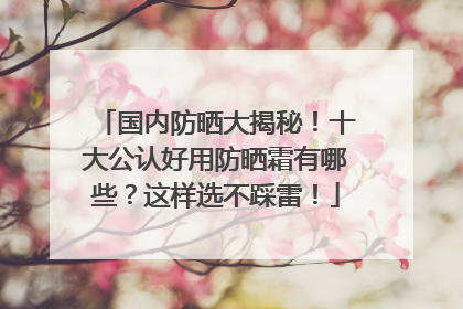 国内防晒大揭秘！十大公认好用防晒霜有哪些？这样选不踩雷！
