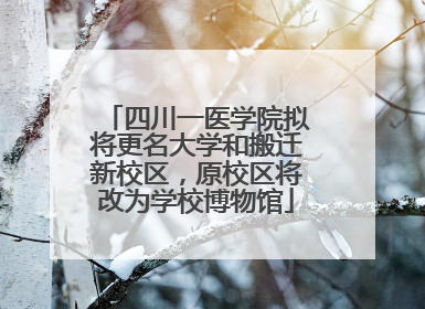 四川一医学院拟将更名大学和搬迁新校区，原校区将改为学校博物馆