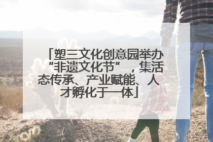 塑三文化创意园举办“非遗文化节”，集活态传承、产业赋能、人才孵化于一体