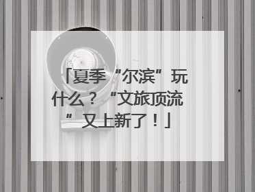 夏季“尔滨”玩什么？“文旅顶流”又上新了！
