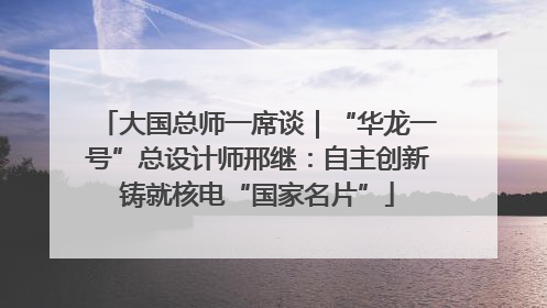 大国总师一席谈｜“华龙一号”总设计师邢继：自主创新铸就核电“国家名片”