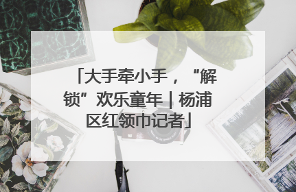 大手牵小手，“解锁”欢乐童年｜杨浦区红领巾记者