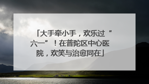 大手牵小手，欢乐过“六一”！在普陀区中心医院，欢笑与治愈同在