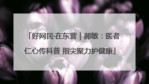好网民·在东营｜郝敏：医者仁心传科普 指尖聚力护健康
