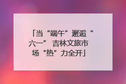 当“端午”邂逅“六一” 吉林文旅市场“热”力全开