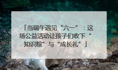 当端午遇见“六一”：这场公益活动让孩子们收下“知识粽”与“成长礼”