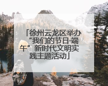 徐州云龙区举办“我们的节日·端午”新时代文明实践主题活动