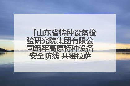 山东省特种设备检验研究院集团有限公司筑牢高原特种设备安全防线 共绘拉萨美好生活画卷