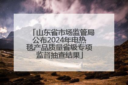 山东省市场监管局公布2024年电热毯产品质量省级专项监督抽查结果