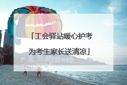 工会驿站暖心护考 为考生家长送清凉