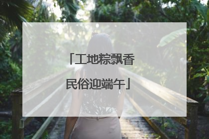 工地粽飘香 民俗迎端午