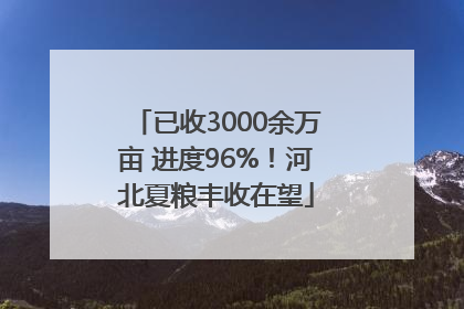 已收3000余万亩 进度96%！河北夏粮丰收在望