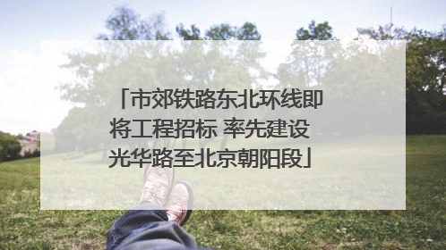 市郊铁路东北环线即将工程招标 率先建设光华路至北京朝阳段