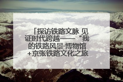 探访铁路文脉 见证时代跨越——“我的铁路风景·博物馆+京张铁路文化之旅”活动在京启动