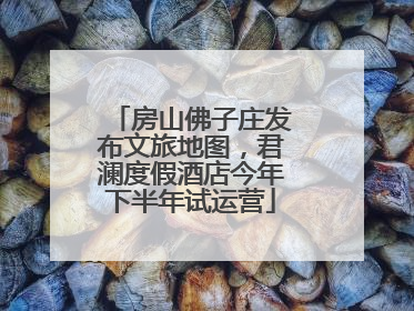 房山佛子庄发布文旅地图，君澜度假酒店今年下半年试运营