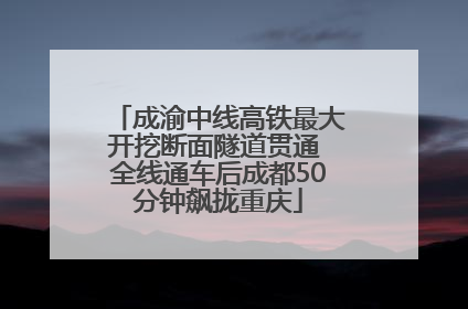 成渝中线高铁最大开挖断面隧道贯通 全线通车后成都50分钟飙拢重庆