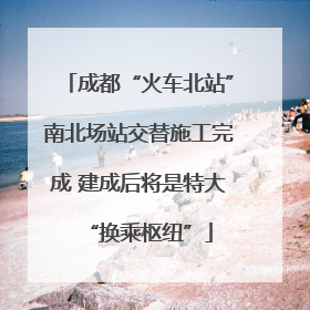 成都“火车北站”南北场站交替施工完成 建成后将是特大“换乘枢纽”
