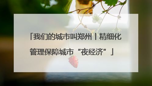 我们的城市叫郑州丨精细化管理保障城市“夜经济”