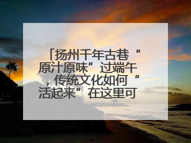 扬州千年古巷“原汁原味”过端午，传统文化如何“活起来”在这里可以找到答案