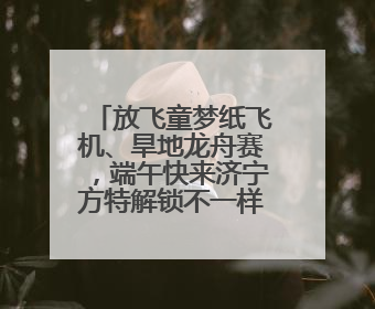 放飞童梦纸飞机、旱地龙舟赛，端午快来济宁方特解锁不一样的欢乐