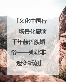 文化中国行｜场景化展演千年赫哲族婚俗——她让非遗变新潮