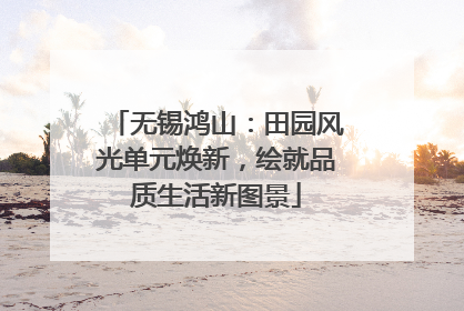 无锡鸿山：田园风光单元焕新，绘就品质生活新图景