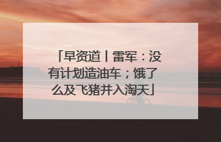 早资道丨雷军：没有计划造油车；饿了么及飞猪并入淘天