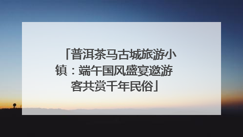 普洱茶马古城旅游小镇：端午国风盛宴邀游客共赏千年民俗
