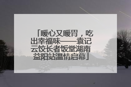 暖心又暖胃，吃出幸福味——袁记云饺长者饭堂湖南益阳站温情启幕