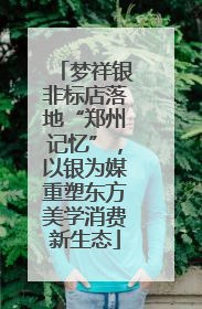 梦祥银非标店落地“郑州记忆”，以银为媒重塑东方美学消费新生态