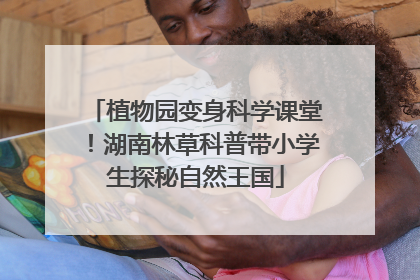 植物园变身科学课堂！湖南林草科普带小学生探秘自然王国