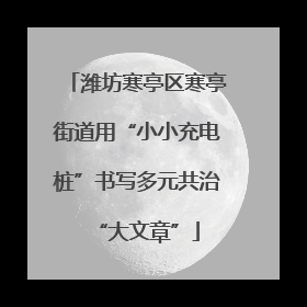 潍坊寒亭区寒亭街道用“小小充电桩”书写多元共治“大文章”